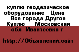куплю геодезическое оборудование › Цена ­ - - Все города Другое » Куплю   . Московская обл.,Ивантеевка г.